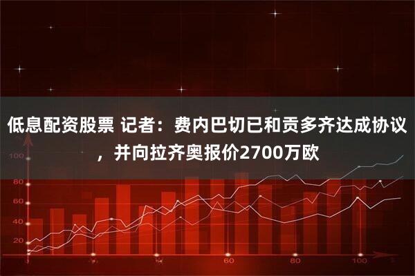 低息配资股票 记者：费内巴切已和贡多齐达成协议，并向拉齐奥报价2700万欧