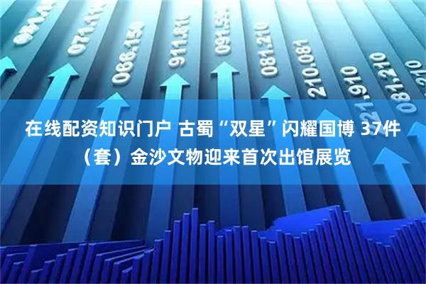 在线配资知识门户 古蜀“双星”闪耀国博 37件（套）金沙文物迎来首次出馆展览