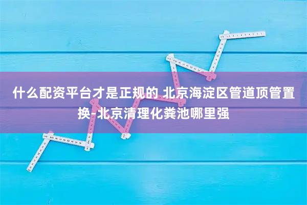 什么配资平台才是正规的 北京海淀区管道顶管置换-北京清理化粪池哪里强