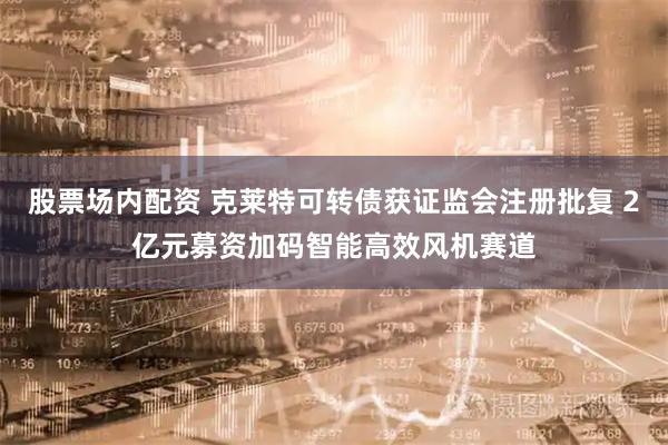 股票场内配资 克莱特可转债获证监会注册批复 2亿元募资加码智能高效风机赛道