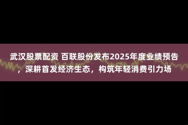 武汉股票配资 百联股份发布2025年度业绩预告，深耕首发经济生态，构筑年轻消费引力场