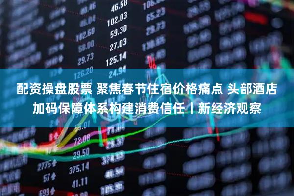 配资操盘股票 聚焦春节住宿价格痛点 头部酒店加码保障体系构建消费信任丨新经济观察