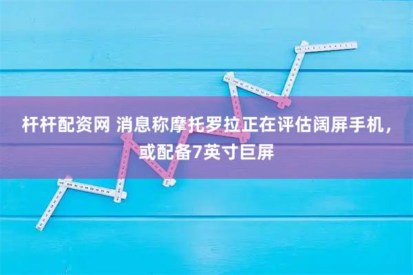 杆杆配资网 消息称摩托罗拉正在评估阔屏手机，或配备7英寸巨屏