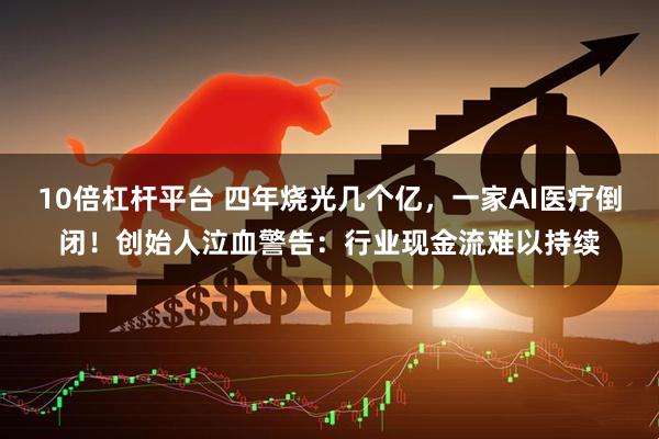 10倍杠杆平台 四年烧光几个亿，一家AI医疗倒闭！创始人泣血警告：行业现金流难以持续