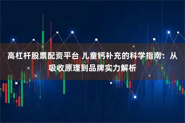 高杠杆股票配资平台 儿童钙补充的科学指南:从吸收原理到品牌实力解析