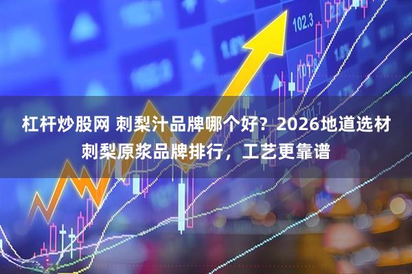 杠杆炒股网 刺梨汁品牌哪个好？2026地道选材刺梨原浆品牌排行，工艺更靠谱