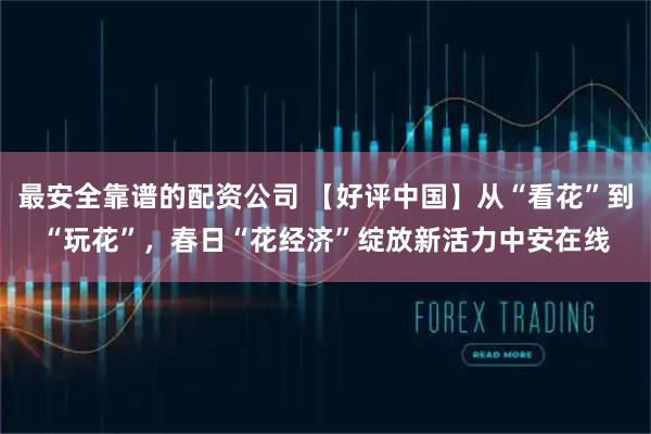 最安全靠谱的配资公司 【好评中国】从“看花”到“玩花”，春日“花经济”绽放新活力中安在线