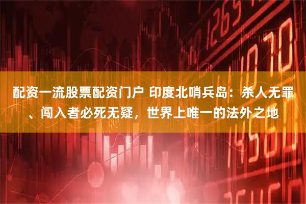 配资一流股票配资门户 印度北哨兵岛:杀人无罪、闯入者必死无疑,世界上唯一的法外之地