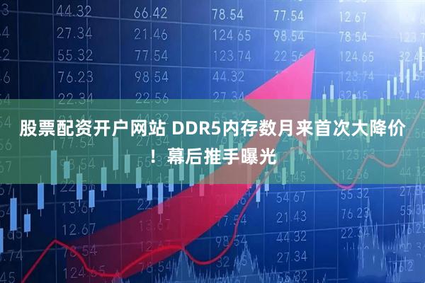 股票配资开户网站 DDR5内存数月来首次大降价！幕后推手曝光