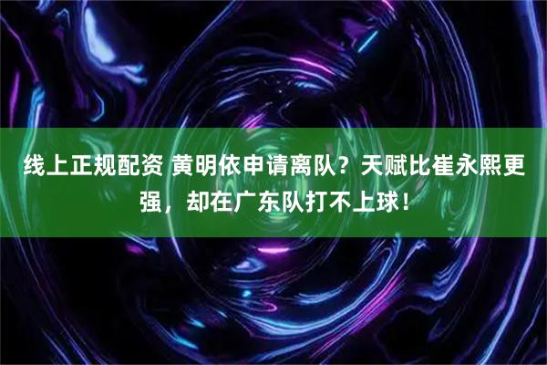 线上正规配资 黄明依申请离队？天赋比崔永熙更强，却在广东队打不上球！