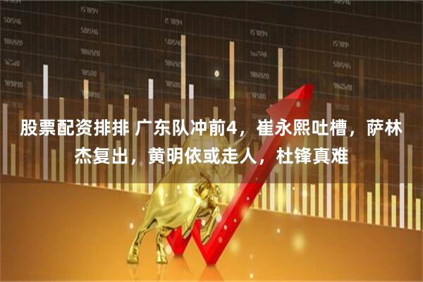 股票配资排排 广东队冲前4，崔永熙吐槽，萨林杰复出，黄明依或走人，杜锋真难