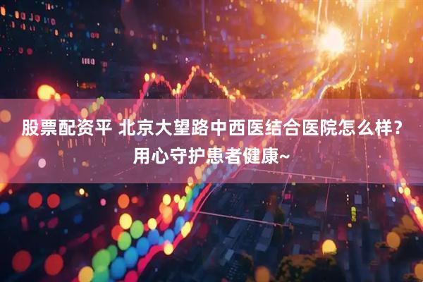 股票配资平 北京大望路中西医结合医院怎么样？用心守护患者健康~