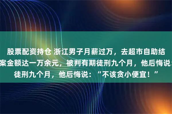 股票配资持仓 浙江男子月薪过万，去超市自助结账却多次不付钱，涉案金额达一万余元，被判有期徒刑九个月，他后悔说：“不该贪小便宜！”