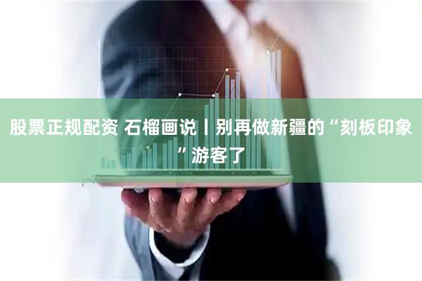 股票正规配资 石榴画说丨别再做新疆的“刻板印象”游客了