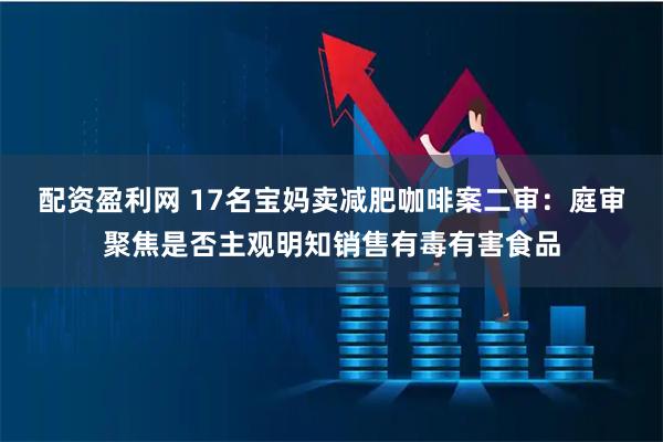 配资盈利网 17名宝妈卖减肥咖啡案二审：庭审聚焦是否主观明知销售有毒有害食品