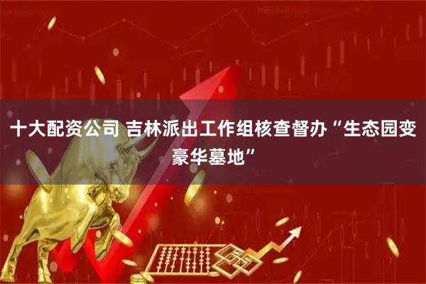 十大配资公司 吉林派出工作组核查督办“生态园变豪华墓地”