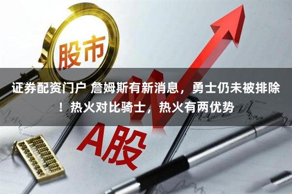 证券配资门户 詹姆斯有新消息,勇士仍未被排除!热火对比骑士,热火有两优势